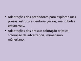 • Adaptações dos predadores para explorar suas
presas: estrutura dentária, garras, mandíbulas
extensíveis.
• Adaptações das presas: coloração críptica,
coloração de advertência, mimetismo
mülleriano.

 