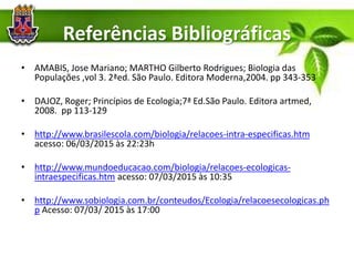 Referências Bibliográficas
• AMABIS, Jose Mariano; MARTHO Gilberto Rodrigues; Biologia das
Populações ,vol 3. 2ªed. São Paulo. Editora Moderna,2004. pp 343-353
• DAJOZ, Roger; Princípios de Ecologia;7ª Ed.São Paulo. Editora artmed,
2008. pp 113-129
• http://www.brasilescola.com/biologia/relacoes-intra-especificas.htm
acesso: 06/03/2015 às 22:23h
• http://www.mundoeducacao.com/biologia/relacoes-ecologicas-
intraespecificas.htm acesso: 07/03/2015 às 10:35
• http://www.sobiologia.com.br/conteudos/Ecologia/relacoesecologicas.ph
p Acesso: 07/03/ 2015 às 17:00
 