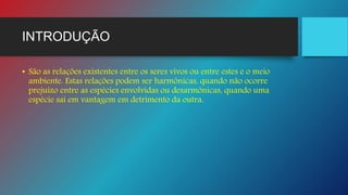 INTRODUÇÃO
• São as relações existentes entre os seres vivos ou entre estes e o meio
ambiente. Estas relações podem ser harmônicas, quando não ocorre
prejuízo entre as espécies envolvidas ou desarmônicas, quando uma
espécie sai em vantagem em detrimento da outra.
 