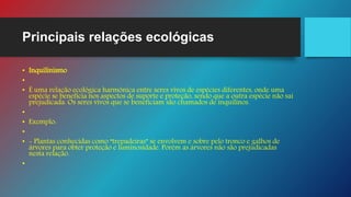 Principais relações ecológicas
• Inquilinismo
•
• É uma relação ecológica harmônica entre seres vivos de espécies diferentes, onde uma
espécie se beneficia nos aspectos de suporte e proteção, sendo que a outra espécie não sai
prejudicada. Os seres vivos que se beneficiam são chamados de inquilinos.
•
• Exemplo:
•
• - Plantas conhecidas como “trepadeiras” se envolvem e sobre pelo tronco e galhos de
árvores para obter proteção e luminosidade. Porém as árvores não são prejudicadas
nesta relação.
•
 