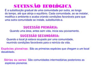 SUCESSÃO ECOLÓGICA
É a substituição gradual de uma comunidade por outra, ao longo
do tempo, até que atinja o equilíbrio. Cada comunidade, ao se instalar,
modifica o ambiente e acaba criando condições favoráveis para que
uma outra comunidade se instale, substituindo-a.
Espécies pioneiras: São as primeiras espécies que chegam a um local
desabitado.
SUCESSÃO PRIMÁRIA:
Quando uma área, antes sem vida, inicia seu povoamento.
SUCESSÃO SECUNDÁRIA:
Quando o local já estava ocupado por uma comunidade,
reunindo condições favoráveis para o reinício da vida.
Séries ou seres: São comunidades intermediárias posteriores as
espécies pioneiras
 