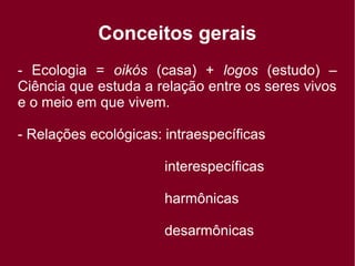 Conceitos gerais
- Ecologia = oikós (casa) + logos (estudo) –
Ciência que estuda a relação entre os seres vivos
e o meio em que vivem.
- Relações ecológicas: intraespecíficas
interespecíficas
harmônicas
desarmônicas
 