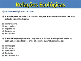 5) Relações Ecológicas - Exercícios
1) A associação de bactérias que vivem na pança de mamíferos ruminantes, com esses
animais, é classificada como:
a) Comensalismo
b) Amensalismo
c) Inquilinismo
d) Parasitismo
e) Mutualismo
2) (UFMG) Para proteger os ovos das galinhas, o homem mata o gambá. A relação
ecológica que se estabelece entre o homem e o gambá, denomina-se:
a) Competição
b) Mutualismo
c) Parasitismo
d) Predação
e) Protocooperação
Relações Ecológicas
Relações Ecológicas
 