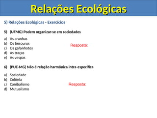 5) Relações Ecológicas - Exercícios
5) (UFMG) Podem organizar-se em sociedades
a) As aranhas
b) Os besouros
c) Os gafanhotos
d) As traças
e) As vespas
6) (PUC-MG) Não é relação harmônica intra-específica
a) Sociedade
b) Colônia
c) Canibalismo
d) Mutualismo
Resposta:
Resposta:
Relações Ecológicas
Relações Ecológicas
 