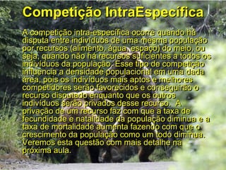 Competição IntraEspecífica
A competição intra-específica ocorre quando há
disputa entre indivíduos de uma mesma população
por recursos (alimento, água, espaço) do meio, ou
seja, quando não há recursos suficientes a todos os
indivíduos da população. Esse tipo de competição
influencia a densidade populacional em uma dada
área, pois os indivíduos mais aptos e melhores
competidores serão favorecidos e conseguirão o
recurso disputado enquanto que os outros
indivíduos serão privados desse recurso. A
privação de um recurso faz com que a taxa de
fecundidade e natalidade da população diminua e a
taxa de mortalidade aumenta fazendo com que o
crescimento da população como um todo diminua.
Veremos esta questão com mais detalhe na
próxima aula.
 