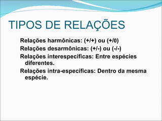 TIPOS DE RELAÇÕES  Relações harmônicas: (+/+) ou (+/ 0 )  Relações desarmônicas: (+/-) ou (-/-) Relações interespecíficas: Entre espécies diferentes. Relações intra-específicas: Dentro da mesma espécie. 