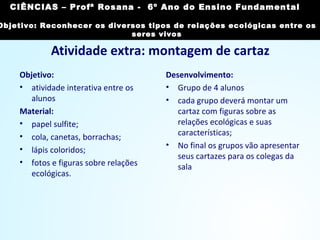 Atividade extra: montagem de cartaz
Objetivo:
• atividade interativa entre os
alunos
Material:
• papel sulfite;
• cola, canetas, borrachas;
• lápis coloridos;
• fotos e figuras sobre relações
ecológicas.
Desenvolvimento:
• Grupo de 4 alunos
• cada grupo deverá montar um
cartaz com figuras sobre as
relações ecológicas e suas
características;
• No final os grupos vão apresentar
seus cartazes para os colegas da
sala
CIÊNCIAS, 7º Ano do Ensino Fundamental
Reconhecer os diversos tipos de relações ecológicas
entre os seres vivos
CIÊNCIAS – Profª Rosana - 6º Ano do Ensino Fundamental
Objetivo: Reconhecer os diversos tipos de relações ecológicas entre os
seres vivos
 