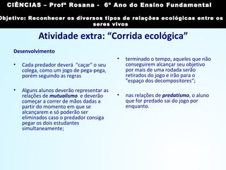 Atividade extra: “Corrida ecológica”
Desenvolvimento
• Cada predador deverá "caçar" o seu
colega, como um jogo de pega-pega,
porém seguindo as regras
• Alguns alunos deverão representar as
relações de mutualismo e deverão
começar a correr de mãos dadas a
partir do momento em que se
alcançarem e só poderão ser
eliminados caso o predador consiga
pegar os dois estudantes
simultaneamente;
• terminado o tempo, aqueles que não
conseguirem alcançar seu objetivo
por mais de uma rodada serão
retirados do jogo e irão para o
"espaço dos decompositores“;
• nas relações de predatismo, o aluno
que for predado sai do jogo por
enquanto.
CIÊNCIAS, 7º Ano do Ensino Fundamental
Reconhecer os diversos tipos de relações ecológicas
entre os seres vivos
CIÊNCIAS – Profª Rosana - 6º Ano do Ensino Fundamental
Objetivo: Reconhecer os diversos tipos de relações ecológicas entre os
seres vivos
 