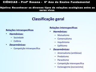 Classificação geral
Relações intraespecíficas
• Harmônicas:
– Sociedade
– Colônia
• Desarmônicas:
– Competição intraespecífica
Relações interespecíficas
• Harmônicas:
– Mutualismo
– Comensalismo
– Inquilinismo
– Epifitismo
• Desarmônicas:
– Amensalismo (antibiose)
– Predatismo
– Parasitismo
– Competição interespecífica
– Esclavagismo (escravismo)
CIÊNCIAS, 7º Ano do Ensino Fundamental
Reconhecer os diversos tipos de relações ecológicas
entre os seres vivos
CIÊNCIAS – Profª Rosana - 6º Ano do Ensino Fundamental
Objetivo: Reconhecer os diversos tipos de relações ecológicas entre os
seres vivos
 