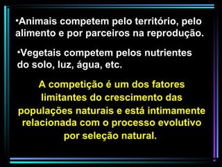 A competição é um dos fatores
limitantes do crescimento das
populações naturais e está intimamente
relacionada com o processo evolutivo
por seleção natural.
•Animais competem pelo território, pelo
alimento e por parceiros na reprodução.
•Vegetais competem pelos nutrientes
do solo, luz, água, etc.
 