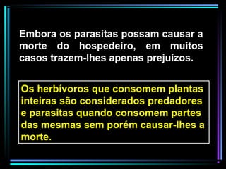 Embora os parasitas possam causar a
morte do hospedeiro, em muitos
casos trazem-lhes apenas prejuízos.
Os herbívoros que consomem plantas
inteiras são considerados predadores
e parasitas quando consomem partes
das mesmas sem porém causar-lhes a
morte.
 