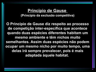 Princípio de Gause
(Princípio da exclusão competitiva)
O Princípio de Gause diz respeito ao processo
de competição inter-específica que acontece
quando duas espécies diferentes habitam um
mesmo ambiente e têm nichos muito
semelhantes. Assim duas espécies não podem
ocupar um mesmo nicho por muito tempo, uma
delas irá sempre prevalecer, pois é mais
adaptada àquele habitat.
 