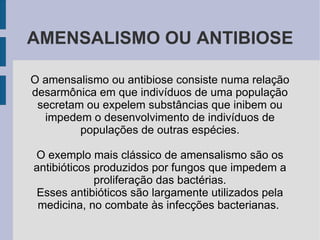 AMENSALISMO OU ANTIBIOSE

O amensalismo ou antibiose consiste numa relação
desarmônica em que indivíduos de uma população
 secretam ou expelem substâncias que inibem ou
  impedem o desenvolvimento de indivíduos de
         populações de outras espécies.

O exemplo mais clássico de amensalismo são os
antibióticos produzidos por fungos que impedem a
             proliferação das bactérias.
 Esses antibióticos são largamente utilizados pela
 medicina, no combate às infecções bacterianas.
 