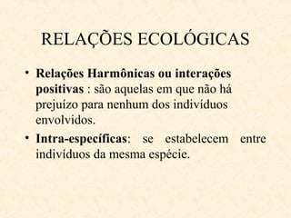 RELAÇÕES ECOLÓGICAS
• Relações Harmônicas ou interações
positivas : são aquelas em que não há
prejuízo para nenhum dos indivíduos
envolvidos.
• Intra-específicas: se estabelecem entre
indivíduos da mesma espécie.

 