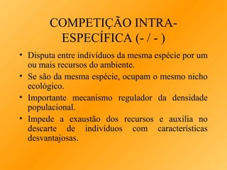 COMPETIÇÃO INTRAESPECÍFICA (- / - )
• Disputa entre indivíduos da mesma espécie por um
ou mais recursos do ambiente.
• Se são da mesma espécie, ocupam o mesmo nicho
ecológico.
• Importante mecanismo regulador da densidade
populacional.
• Impede a exaustão dos recursos e auxilia no
descarte de indivíduos com características
desvantajosas.

 