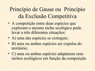 Princípio de Gause ou Princípio
da Exclusão Competitiva
• A competição entre duas espécies que
exploram o mesmo nicho ecológico pode
levar a três diferentes situações:
• A) uma das espécies se extinguir;
• B) uma ou ambas espécies ser expulsa do
território;
• C) uma ou ambas espécies adaptarem seus
nichos ecológicos em função da competição

 
