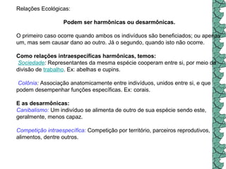 Relações Ecológicas: Podem ser harmônicas ou desarmônicas.  O primeiro caso ocorre quando ambos os indivíduos são beneficiados; ou apenas um, mas sem causar dano ao outro. Já o segundo, quando isto não ocorre. Como relações intraespecíficas harmônicas, temos:     Sociedade :  Representantes da mesma espécie cooperam entre si, por meio da divisão de  trabalho . Ex: abelhas e cupins.    Colônia :  Associação anatomicamente entre indivíduos, unidos entre si, e que podem desempenhar funções específicas. Ex: corais.  E as desarmônicas:   Canibalismo:   Um indivíduo se alimenta de outro de sua espécie sendo este, geralmente, menos capaz.  Competição intraespecífica:   Competição por território, parceiros reprodutivos, alimentos, dentre outros.  