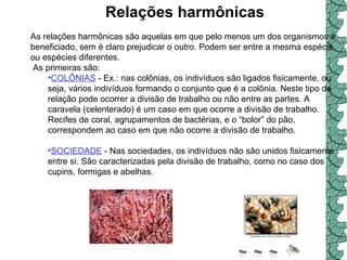 Relações harmônicas   As relações harmônicas são aquelas em que pelo menos um dos organismos é beneficiado, sem é claro prejudicar o outro. Podem ser entre a mesma espécie, ou espécies diferentes. As primeiras são:  COLÔNIAS  - Ex.: nas colônias, os indivíduos são ligados fisicamente, ou seja, vários indivíduos formando o conjunto que é a colônia. Neste tipo de relação pode ocorrer a divisão de trabalho ou não entre as partes. A caravela (celenterado) é um caso em que ocorre a divisão de trabalho. Recifes de coral, agrupamentos de bactérias, e o “bolor” do pão, correspondem ao caso em que não ocorre a divisão de trabalho.  SOCIEDADE  - Nas sociedades, os indivíduos não são unidos fisicamente entre si. São caracterizadas pela divisão de trabalho, como no caso dos cupins, formigas e abelhas.  