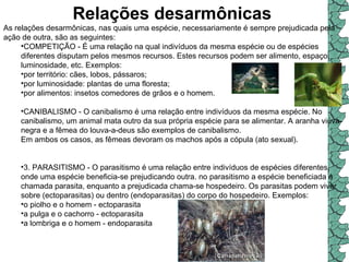 Relações desarmônicas   As relações desarmônicas, nas quais uma espécie, necessariamente é sempre prejudicada pela ação de outra, são as seguintes:  COMPETIÇÃO - É uma relação na qual indivíduos da mesma espécie ou de espécies diferentes disputam pelos mesmos recursos. Estes recursos podem ser alimento, espaço, luminosidade, etc. Exemplos:  por território: cães, lobos, pássaros;  por luminosidade: plantas de uma floresta;  por alimentos: insetos comedores de grãos e o homem. CANIBALISMO - O canibalismo é uma relação entre indivíduos da mesma espécie. No canibalismo, um animal mata outro da sua própria espécie para se alimentar. A aranha viúva-negra e a fêmea do louva-a-deus são exemplos de canibalismo.  Em ambos os casos, as fêmeas devoram os machos após a cópula (ato sexual).  3. PARASITISMO - O parasitismo é uma relação entre indivíduos de espécies diferentes, onde uma espécie beneficia-se prejudicando outra. no parasitismo a espécie beneficiada é chamada parasita, enquanto a prejudicada chama-se hospedeiro. Os parasitas podem viver sobre (ectoparasitas) ou dentro (endoparasitas) do corpo do hospedeiro. Exemplos:  o piolho e o homem - ectoparasita  a pulga e o cachorro - ectoparasita  a lombriga e o homem - endoparasita  