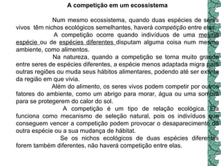 A competição em um ecossistema                       Num mesmo ecossistema, quando duas espécies de seres vivos  têm nichos ecológicos semelhantes, haverá  competição  entre elas.                   A competição ocorre quando indivíduos de uma  mesma espécie  ou de  espécies diferentes  disputam alguma coisa num mesmo ambiente, como alimentos.                       Na natureza, quando a competição se torna muito grande entre seres de espécies diferentes, a espécie menos adaptada migra para outras regiões ou muda seus hábitos alimentares, podendo até ser extinta da região em que vivia.                       Além do alimento, os seres vivos podem competir por outros fatores do ambiente, como um abrigo para morar, água ou uma sombra para se protegerem do calor do sol. A competição é um tipo de relação ecológica. Ela funciona como mecanismo de seleção natural, pois os indivíduos que conseguem vencer a competição podem provocar o desaparecimento da outra espécie ou a sua mudança de hábitat.  Se os nichos ecológicos de duas espécies diferentes forem também diferentes, não haverá competição entre elas.    