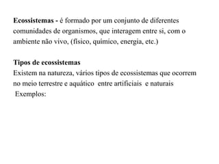 Ecossistemas - é formado por um conjunto de diferentes
comunidades de organismos, que interagem entre si, com o
ambiente não vivo, (físico, químico, energia, etc.)
Tipos de ecossistemas
Existem na natureza, vários tipos de ecossistemas que ocorrem
no meio terrestre e aquático entre artificiais e naturais
Exemplos:
 