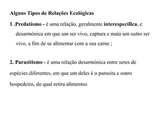 Alguns Tipos de Relações Ecológicas
1 .Predatismo - é uma relação, geralmente interespecífica, e
desarmónica em que um ser vivo, captura e mata um outro ser
vivo, a fim de se alimentar com a sua carne ;
2. Parasitismo - é uma relação desarmónica entre seres de
espécies diferentes, em que um deles é o parasita e outro
hospedeiro, do qual retira alimentos
 