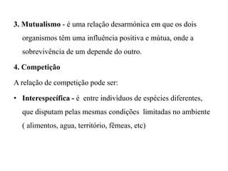 3. Mutualismo - é uma relação desarmónica em que os dois
organismos têm uma influência positiva e mútua, onde a
sobrevivência de um depende do outro.
4. Competição
A relação de competição pode ser:
• Interespecífica - é entre indivíduos de espécies diferentes,
que disputam pelas mesmas condições limitadas no ambiente
( alimentos, agua, território, fêmeas, etc)
 