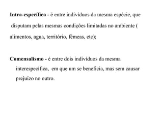 Intra-específica - é entre indivíduos da mesma espécie, que
disputam pelas mesmas condições limitadas no ambiente (
alimentos, agua, território, fêmeas, etc);
Comensalismo - é entre dois indivíduos da mesma
interespecífica, em que um se beneficia, mas sem causar
prejuízo no outro.
 