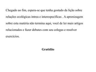 Chegado ao fim, espera-se que tenha gostado da lição sobre
relações ecológicas intrea e interespecíficas . A aprenizagem
sobre esta matéria não termina aqui, você de ler mais artigos
relacionados e fazer debates com seu colegas e resolver
exercícios.
Gratidão
 