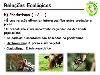 b) Predatismo ( +/ - )
• É uma relação alimentar interespecífica entre predador e
presa
• O predatismo é um importante regulador da densidade
populacional
• As cadeias alimentares são baseadas no predatismo
• Herbivorismo: A presa é um vegetal
• Canibalismo: É intraespecífico
Relações Ecológicas
 