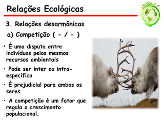 3. Relações desarmônicas
a) Competição ( - / - )
• É uma disputa entre
indivíduos pelos mesmos
recursos ambientais
• Pode ser inter ou intra-
específica
• É prejudicial para ambos os
seres
• A competição é um fator que
regula o crescimento
populacional.
Relações Ecológicas
 