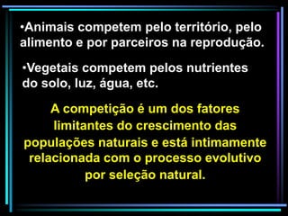 A competição é um dos fatores
limitantes do crescimento das
populações naturais e está intimamente
relacionada com o processo evolutivo
por seleção natural.
•Animais competem pelo território, pelo
alimento e por parceiros na reprodução.
•Vegetais competem pelos nutrientes
do solo, luz, água, etc.
 