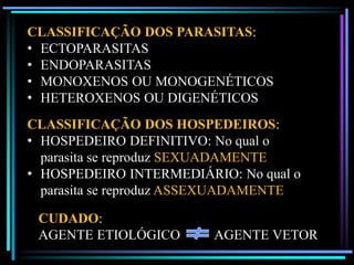 CLASSIFICAÇÃO DOS PARASITAS:
• ECTOPARASITAS
• ENDOPARASITAS
• MONOXENOS OU MONOGENÉTICOS
• HETEROXENOS OU DIGENÉTICOS
CLASSIFICAÇÃO DOS HOSPEDEIROS:
• HOSPEDEIRO DEFINITIVO: No qual o
parasita se reproduz SEXUADAMENTE
• HOSPEDEIRO INTERMEDIÁRIO: No qual o
parasita se reproduz ASSEXUADAMENTE
CUDADO:
AGENTE ETIOLÓGICO AGENTE VETOR
 