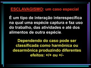 ESCLAVAGISMO: um caso especial
É um tipo de interação interespecífica
na qual uma espécie captura e faz uso
do trabalho, das atividades e até dos
alimentos de outra espécie.
Dependendo do caso pode ser
classificada como harmônica ou
desarmônica produzindo diferentes
efeitos: +/+ ou +/-
 