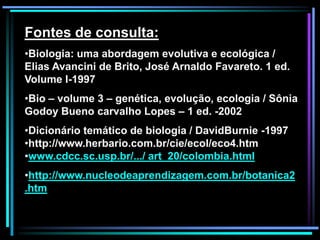 Fontes de consulta:
•Biologia: uma abordagem evolutiva e ecológica /
Elias Avancini de Brito, José Arnaldo Favareto. 1 ed.
Volume I-1997
•Bio – volume 3 – genética, evolução, ecologia / Sônia
Godoy Bueno carvalho Lopes – 1 ed. -2002
•Dicionário temático de biologia / DavidBurnie -1997
•http://www.herbario.com.br/cie/ecol/eco4.htm
•www.cdcc.sc.usp.br/.../ art_20/colombia.html
•http://www.nucleodeaprendizagem.com.br/botanica2
.htm
 