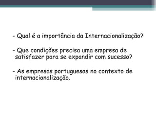 - Qual é a importância da Internacionalização? - Que condições precisa uma empresa de satisfazer para se expandir com sucesso? - As empresas portuguesas no contexto de internacionalização. 