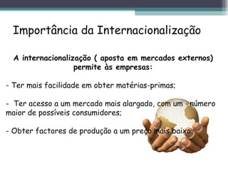Importância da Internacionalização A internacionalização ( aposta em mercados externos) permite às empresas: - Ter mais facilidade em obter matérias-primas;  -  Ter acesso a um mercado mais alargado, com um  número  maior de possíveis consumidores; - Obter factores de produção a um preço mais baixo. 