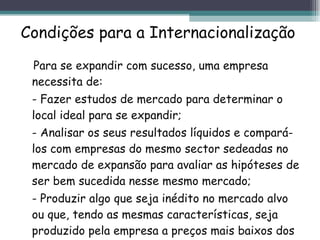 Condições para a Internacionalização Para se expandir com sucesso, uma empresa necessita de: - Fazer estudos de mercado para determinar o local ideal para se expandir; - Analisar os seus resultados líquidos e compará-los com empresas do mesmo sector sedeadas no mercado de expansão para avaliar as hipóteses de ser bem sucedida nesse mesmo mercado; - Produzir algo que seja inédito no mercado alvo ou que, tendo as mesmas características, seja produzido pela empresa a preços mais baixos dos praticados nesse mercado. 