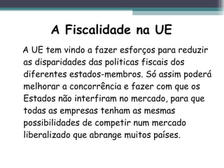 A Fiscalidade na UE A UE tem vindo a fazer esforços para reduzir as disparidades das politicas fiscais dos diferentes estados-membros. Só assim poderá melhorar a concorrência e fazer com que os Estados não interfiram no mercado, para que todas as empresas tenham as mesmas possibilidades de competir num mercado liberalizado que abrange muitos países.  