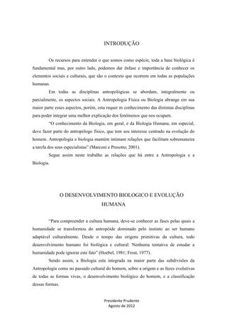 INTRODUÇÃO
Os recursos para entender o que somos como espécie, toda a base biológica é
fundamental mas, por outro lado, podemos dar ênfase e importância de conhecer os
elementos sociais e culturais, que são o contexto que ocorrem em todas as populações
humanas.
Em todas as disciplinas antropológicas se abordam, integralmente ou
parcialmente, os aspectos sociais. A Antropologia Física ou Biologia abrange em sua
maior parte esses aspectos, porém, esta requer m conhecimento das distintas disciplinas
para poder integrar uma melhor explicação dos fenômenos que nos ocupam.
“O conhecimento da Biologia, em geral, e da Biologia Humana, em especial,
deve fazer parte do antropólogo físico, que tem seu interesse centrado na evolução do
homem. Antropologia e biologia mantém intimam relações que facilitam sobremaneira
a tarefa dos seus especialistas” (Marconi e Presotto, 2001).
Segue assim neste trabalho as relações que há entre a Antropologia e a
Biologia.

O DESENVOLVIMENTO BIOLOGICO E EVOLUÇÃO
HUMANA
“Para compreender a cultura humana, deve-se conhecer as fases pelas quais a
humanidade se transformou do antropóide dominado pelo instinto ao ser humano
adaptável culturalmente. Desde o tempo das origens primitivas da cultura, todo
desenvolvimento humano foi biológica e cultural. Nenhuma tentativa de estudar a
humanidade pode ignorar este fato” (Hoebel, 1981; Frost, 1977).
Sendo assim, a Biologia esta integrada na maior parte das subdivisões da
Antropologia como no passado cultural do homem, sobre a origem e as fazes evolutivas
de todas as formas vivas, o desenvolvimento biológico do homem, e a classificação
dessas formas.

Presidente Prudente
Agosto de 2012

 