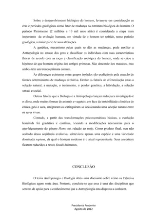 Sobre o desenvolvimento biológico do homem, levam-se em consideração as
eras e períodos geológicos como fator de mudança na estrutura biológica do homem. O
período Pleistoceno (2 milhões a 10 mil anos atrás) é considerada a etapa mais
importante da evolução humana, em virtude de o homem ter sofrido, nesse período
geológico, a maior parte de suas alterações.
A genética, mecanismo pelas quais se dão as mudanças, pode auxiliar a
Antropologia no estudo dos gens e classificar os indivíduos com suas características
físicas de acordo com as raças e classificação zoológica do homem, onde se criou a
hipótese de que homem origina dos antigos primatas. Não descende dos macacos, mas
ambos têm um tronco primata comum.
As diferenças existentes entre grupos isolados são explicáveis pela atuação de
fatores determinantes de mudança evolutiva. Dentre os fatores de diferenciação estão a
seleção natural, a mutação, o isolamento, o pendor genético, a hibridação, a seleção
sexual e social.
Outros fatores que a Biologia e a Antropologia lançam mão para investigação é
o clima, onde muitas formas de animais e vegetais, em face da instabilidade climática de
chuva, gelo e seca, emigraram ou extinguiram-se ocasionando uma seleção natural entre
os seres vivos.
Contudo, a partir das transformações psicossomáticas básicas, a evolução
hominida foi gradativa e contínua, levando a modificações necessárias para o
aperfeiçoamento do gênero Homo em relação ao meio. Como produto final, mas não
acabado dessa seqüência evolutiva, sobreviveu apenas uma espécie e uma variedade
dominada sapiens, da qual o homem moderno é o atual representante. Seus ancestrais
ficaram reduzidos a restos fosseis humanos.

CONCLUSÃO
O tema Antropologia e Biologia abriu uma discussão sobre como as Ciências
Biológicas agem nesta área. Portanto, concluiu-se que essa é uma das disciplinas que
servem de apoio para o conhecimento que a Antropologia esta disposta a conhecer.

Presidente Prudente
Agosto de 2012

 
