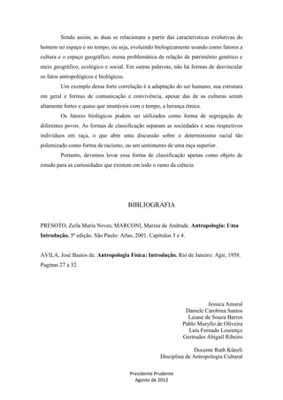 Sendo assim, as duas se relacionam a partir das características evolutivas do
homem no espaço e no tempo, ou seja, evoluindo biologicamente usando como fatores a
cultura e o espaço geográfico, numa problemática de relação de patrimônio genético e
meio geográfico, ecológico e social. Em outras palavras, não há formas de desvincular
os fatos antropológicos e biológicos.
Um exemplo dessa forte correlação é a adaptação do ser humano, sua estrutura
em geral e formas de comunicação e convivência, apesar das de as culturas serem
altamente fortes e quase que imutáveis com o tempo, a herança étnica.
Os fatores biológicos podem ser utilizados como forma de segregação de
diferentes povos. As formas de classificação separam as sociedades e seus respectivos
indivíduos em raça, o que abre uma discussão sobre o determinismo racial tão
polemizado como forma de racismo, ou um sentimento de uma raça superior.
Portanto, devemos levar essa forma de classificação apenas como objeto de
estudo para as curiosidades que existem em todo o ramo da ciência.

BIBLIOGRAFIA
PRESOTO, Zeila Maria Neves; MARCONI, Marina de Andrade. Antropologia: Uma
Introdução. 5ª edição. São Paulo: Atlas, 2001. Capítulos 3 e 4.

AVILA, José Bastos de. Antropologia Física: Introdução. Rio de Janeiro: Agir, 1958.
Paginas 27 a 32.

Jessica Amaral
Daniele Carobina Santos
Laiane de Souza Barros
Pablo Muryllo de Oliveira
Luis Fernado Lourenço
Gertrudes Abigail Ribeiro
Docente Ruth Künzli
Disciplina de Antropologia Cultural
Presidente Prudente
Agosto de 2012

 