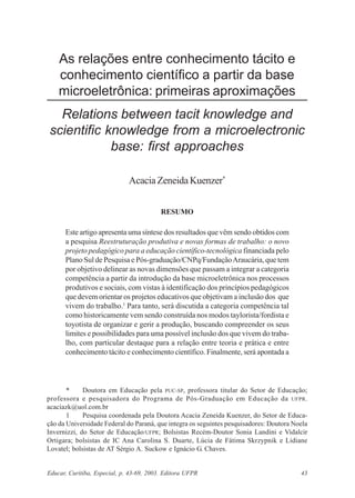 As relações entre conhecimento tácito e
conhecimento científico a partir da base
microeletrônica: primeiras aproximações
Relations between tacit knowledge and
scientific knowledge from a microelectronic
base: first approaches
Acacia Zeneida Kuenzer*
RESUMO

Este artigo apresenta uma síntese dos resultados que vêm sendo obtidos com
a pesquisa Reestruturação produtiva e novas formas de trabalho: o novo
projeto pedagógico para a educação científico-tecnológica financiada pelo
Plano Sul de Pesquisa e Pós-graduação/CNPq/Fundação Araucária, que tem
por objetivo delinear as novas dimensões que passam a integrar a categoria
competência a partir da introdução da base microeletrônica nos processos
produtivos e sociais, com vistas à identificação dos princípios pedagógicos
que devem orientar os projetos educativos que objetivam a inclusão dos que
vivem do trabalho.1 Para tanto, será discutida a categoria competência tal
como historicamente vem sendo construída nos modos taylorista/fordista e
toyotista de organizar e gerir a produção, buscando compreender os seus
limites e possibilidades para uma possível inclusão dos que vivem do trabalho, com particular destaque para a relação entre teoria e prática e entre
conhecimento tácito e conhecimento científico. Finalmente, será apontada a

*
Doutora em Educação pela PUC-SP, professora titular do Setor de Educação;
professora e pesquisadora do Programa de Pós-Graduação em Educação da UFPR.
acaciazk@uol.com.br
1
Pesquisa coordenada pela Doutora Acacia Zeneida Kuenzer, do Setor de Educação da Universidade Federal do Paraná, que integra os seguintes pesquisadores: Doutora Noela
Invernizzi, do Setor de Educação/UFPR; Bolsistas Recém-Doutor Sonia Landini e Vidalcir
Ortigara; bolsistas de IC Ana Carolina S. Duarte, Lúcia de Fátima Skrzypnik e Lidiane
Lovatel; bolsistas de AT Sérgio A. Suckow e Ignácio G. Chaves.

Educar, Curitiba, Especial, p. 43-69, 2003. Editora UFPR

43

 