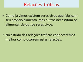 Relações Tróficas
• Como já vimos existem seres vivos que fabricam
seu próprio alimento, mas outros necessitam se
alimentar de outros seres vivos.

• No estudo das relações tróficas conheceremos
melhor como ocorrem estas relações.

 