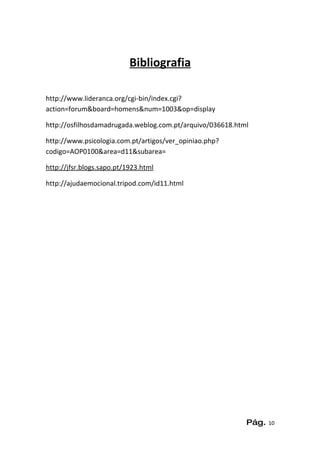 Bibliografia

http://www.lideranca.org/cgi-bin/index.cgi?
action=forum&board=homens&num=1003&op=display

http://osfilhosdamadrugada.weblog.com.pt/arquivo/036618.html

http://www.psicologia.com.pt/artigos/ver_opiniao.php?
codigo=AOP0100&area=d11&subarea=

http://jfsr.blogs.sapo.pt/1923.html

http://ajudaemocional.tripod.com/id11.html




                                                           Pág.   10
 