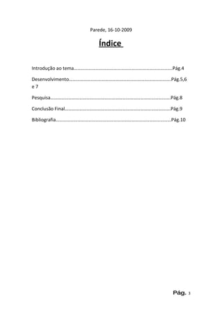 Parede, 16-10-2009

                      Índice

Introdução ao tema……………………………………………………………………….Pág.4

Desenvolvimento………………………………………………………………………….Pág.5,6
e7

Pesquisa……………………………………………………………………………………….Pág.8

Conclusão Final…………………………………………………………………………….Pág.9

Bibliografia……………………………………………………………………………………Pág.10




                                               Pág.   3
 