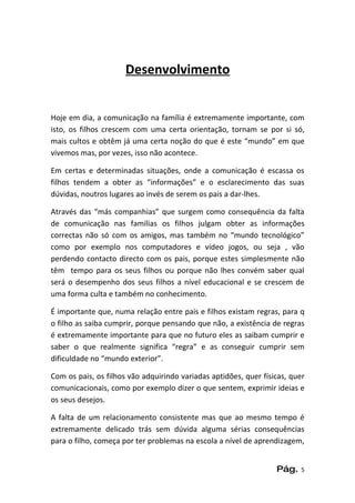 Desenvolvimento


Hoje em dia, a comunicação na família é extremamente importante, com
isto, os filhos crescem com uma certa orientação, tornam se por si só,
mais cultos e obtêm já uma certa noção do que é este “mundo” em que
vivemos mas, por vezes, isso não acontece.

Em certas e determinadas situações, onde a comunicação é escassa os
filhos tendem a obter as “informações” e o esclarecimento das suas
dúvidas, noutros lugares ao invés de serem os pais a dar-lhes.

Através das “más companhias” que surgem como consequência da falta
de comunicação nas famílias os filhos julgam obter as informações
correctas não só com os amigos, mas também no “mundo tecnológico”
como por exemplo nos computadores e vídeo jogos, ou seja , vão
perdendo contacto directo com os pais, porque estes simplesmente não
têm tempo para os seus filhos ou porque não lhes convém saber qual
será o desempenho dos seus filhos a nível educacional e se crescem de
uma forma culta e também no conhecimento.

É importante que, numa relação entre pais e filhos existam regras, para q
o filho as saiba cumprir, porque pensando que não, a existência de regras
é extremamente importante para que no futuro eles as saibam cumprir e
saber o que realmente significa “regra” e as conseguir cumprir sem
dificuldade no “mundo exterior”.

Com os pais, os filhos vão adquirindo variadas aptidões, quer físicas, quer
comunicacionais, como por exemplo dizer o que sentem, exprimir ideias e
os seus desejos.

A falta de um relacionamento consistente mas que ao mesmo tempo é
extremamente delicado trás sem dúvida alguma sérias consequências
para o filho, começa por ter problemas na escola a nível de aprendizagem,


                                                                  Pág.    5
 