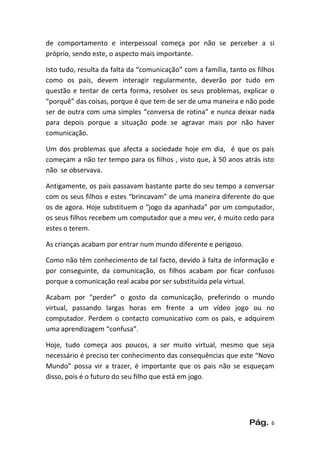 de comportamento e interpessoal começa por não se perceber a si
próprio, sendo este, o aspecto mais importante.

Isto tudo, resulta da falta da “comunicação” com a família, tanto os filhos
como os pais, devem interagir regularmente, deverão por tudo em
questão e tentar de certa forma, resolver os seus problemas, explicar o
“porquê” das coisas, porque é que tem de ser de uma maneira e não pode
ser de outra com uma simples “conversa de rotina” e nunca deixar nada
para depois porque a situação pode se agravar mais por não haver
comunicação.

Um dos problemas que afecta a sociedade hoje em dia, é que os pais
começam a não ter tempo para os filhos , visto que, à 50 anos atrás isto
não se observava.

Antigamente, os pais passavam bastante parte do seu tempo a conversar
com os seus filhos e estes “brincavam” de uma maneira diferente do que
os de agora. Hoje substituem o “jogo da apanhada” por um computador,
os seus filhos recebem um computador que a meu ver, é muito cedo para
estes o terem.

As crianças acabam por entrar num mundo diferente e perigoso.

Como não têm conhecimento de tal facto, devido à falta de informação e
por conseguinte, da comunicação, os filhos acabam por ficar confusos
porque a comunicação real acaba por ser substituída pela virtual.

Acabam por “perder” o gosto da comunicação, preferindo o mundo
virtual, passando largas horas em frente a um vídeo jogo ou no
computador. Perdem o contacto comunicativo com os pais, e adquirem
uma aprendizagem “confusa”.

Hoje, tudo começa aos poucos, a ser muito virtual, mesmo que seja
necessário é preciso ter conhecimento das consequências que este “Novo
Mundo” possa vir a trazer, é importante que os pais não se esqueçam
disso, pois é o futuro do seu filho que está em jogo.




                                                                  Pág.   6
 