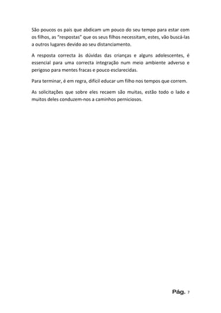 São poucos os pais que abdicam um pouco do seu tempo para estar com
os filhos, as “respostas” que os seus filhos necessitam, estes, vão buscá-las
a outros lugares devido ao seu distanciamento.

A resposta correcta às dúvidas das crianças e alguns adolescentes, é
essencial para uma correcta integração num meio ambiente adverso e
perigoso para mentes fracas e pouco esclarecidas.

Para terminar, é em regra, difícil educar um filho nos tempos que correm.

As solicitações que sobre eles recaem são muitas, estão todo o lado e
muitos deles conduzem-nos a caminhos perniciosos.




                                                                    Pág.    7
 