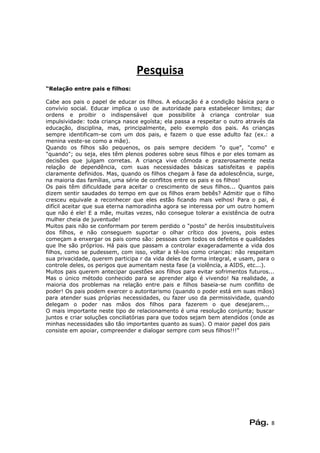 Pesquisa
“Relação entre pais e filhos:

Cabe aos pais o papel de educar os filhos. A educação é a condição básica para o
convívio social. Educar implica o uso de autoridade para estabelecer limites; dar
ordens e proibir o indispensável que possibilite à criança controlar sua
impulsividade: toda criança nasce egoísta; ela passa a respeitar o outro através da
educação, disciplina, mas, principalmente, pelo exemplo dos pais. As crianças
sempre identificam-se com um dos pais, e fazem o que esse adulto faz (ex.: a
menina veste-se como a mãe).
Quando os filhos são pequenos, os pais sempre decidem "o que", "como" e
"quando"; ou seja, eles têm plenos poderes sobre seus filhos e por eles tomam as
decisões que julgam corretas. A criança vive cômoda e prazerosamente nesta
relação de dependência, com suas necessidades básicas satisfeitas e papéis
claramente definidos. Mas, quando os filhos chegam à fase da adolescência, surge,
na maioria das famílias, uma série de conflitos entre os pais e os filhos!
Os pais têm dificuldade para aceitar o crescimento de seus filhos... Quantos pais
dizem sentir saudades do tempo em que os filhos eram bebês? Admitir que o filho
cresceu equivale a reconhecer que eles estão ficando mais velhos! Para o pai, é
difícil aceitar que sua eterna namoradinha agora se interessa por um outro homem
que não é ele! E a mãe, muitas vezes, não consegue tolerar a existência de outra
mulher cheia de juventude!
Muitos pais não se conformam por terem perdido o "posto" de heróis insubstituíveis
dos filhos, e não conseguem suportar o olhar crítico dos jovens, pois estes
começam a enxergar os pais como são: pessoas com todos os defeitos e qualidades
que lhe são próprios. Há pais que passam a controlar exageradamente a vida dos
filhos, como se pudessem, com isso, voltar a tê-los como crianças: não respeitam
sua privacidade, querem participa r da vida deles de forma integral, e usam, para o
controle deles, os perigos que aumentam nesta fase (a violência, a AIDS, etc...).
Muitos pais querem antecipar questões aos filhos para evitar sofrimentos futuros...
Mas o único método conhecido para se aprender algo é vivendo! Na realidade, a
maioria dos problemas na relação entre pais e filhos baseia-se num conflito de
poder! Os pais podem exercer o autoritarismo (quando o poder está em suas mãos)
para atender suas próprias necessidades, ou fazer uso da permissividade, quando
delegam o poder nas mãos dos filhos para fazerem o que desejarem...
O mais importante neste tipo de relacionamento é uma resolução conjunta; buscar
juntos e criar soluções conciliatórias para que todos sejam bem atendidos (onde as
minhas necessidades são tão importantes quanto as suas). O maior papel dos pais
consiste em apoiar, compreender e dialogar sempre com seus filhos!!!”




                                                                         Pág.    8
 